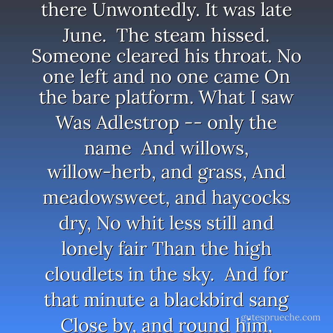 Adlestrop<br /><br />Yes, I remember Adlestrop --<br />The name, because one afternoon<br />Of heat the express-train drew up there<br />Unwontedly. It was late June.<br /><br />The steam hissed. Someone cleared his throat.<br />No one left and no one came<br />On the bare platform. What I saw<br />Was Adlestrop -- only the name<br /><br />And willows, willow-herb, and grass,<br />And meadowsweet, and haycocks dry,<br />No whit less still and lonely fair<br />Than the high cloudlets in the sky.<br /><br />And for that minute a blackbird sang<br />Close by, and round him, mistier,<br />Farther and farther, all the birds<br />Of Oxfordshire and Gloucestershire.<br /><br />	 - Edward Thomas