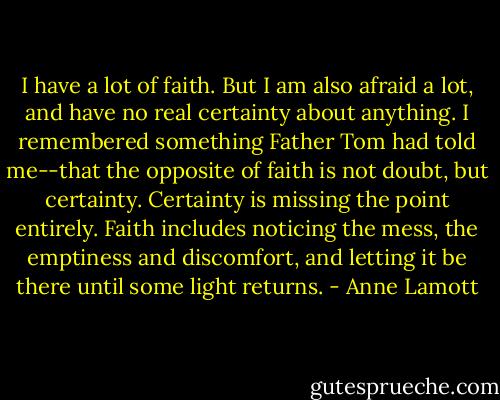 I have a lot of faith. But I am also afraid a lot, and have no real certainty about anything. I remembered something Father Tom had told me--that the opposite of faith is not doubt, but certainty. Certainty is missing the point entirely. Faith includes noticing the mess, the emptiness and discomfort, and letting it be there until some light returns. - Anne Lamott