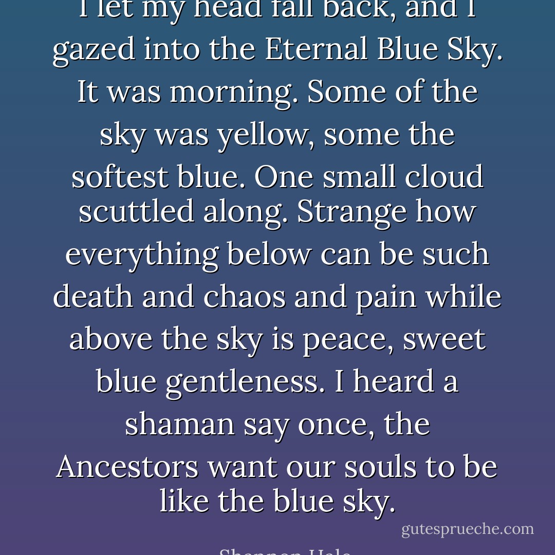 I let my head fall back, and I gazed into the Eternal Blue Sky. It was morning. Some of the sky was yellow, some the softest blue. One small cloud scuttled along. Strange how everything below can be such death and chaos and pain while above the sky is peace, sweet blue gentleness. I heard a shaman say once, the Ancestors want our souls to be like the blue sky. - Shannon Hale