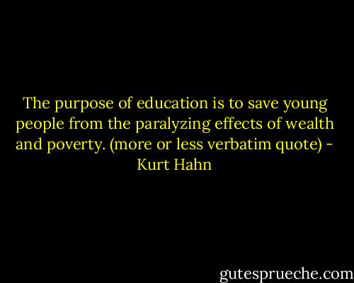 The purpose of education is to save young people from the paralyzing effects of wealth and poverty. (more or less verbatim quote) - Kurt Hahn