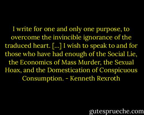 I write for one and only one purpose, to overcome the invincible ignorance of the traduced heart. […] I wish to speak to and for those who have had enough of the Social Lie, the Economics of Mass Murder, the Sexual Hoax, and the Domestication of Conspicuous Consumption. - Kenneth Rexroth