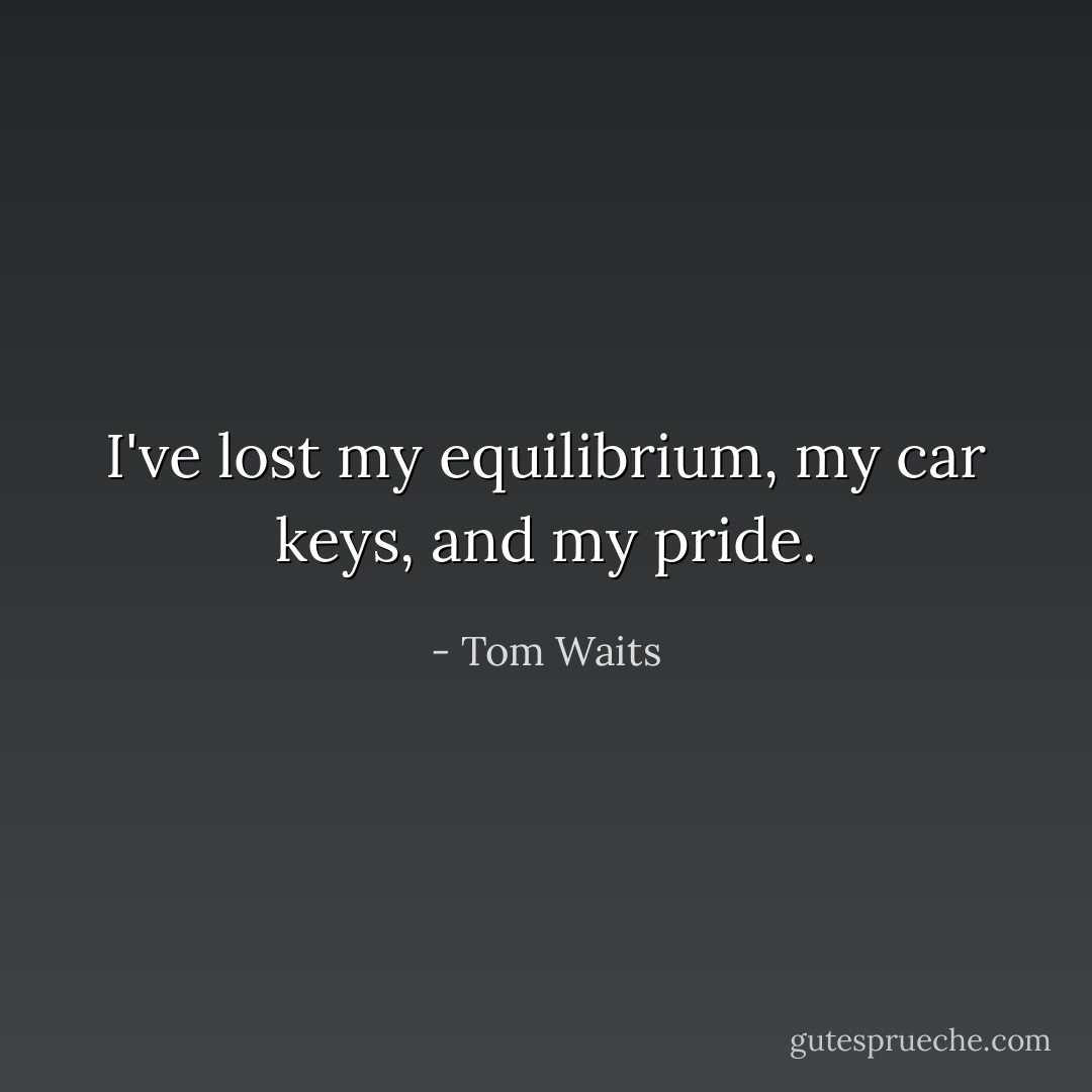 I've lost my equilibrium, my car keys, and my pride. - Tom Waits
