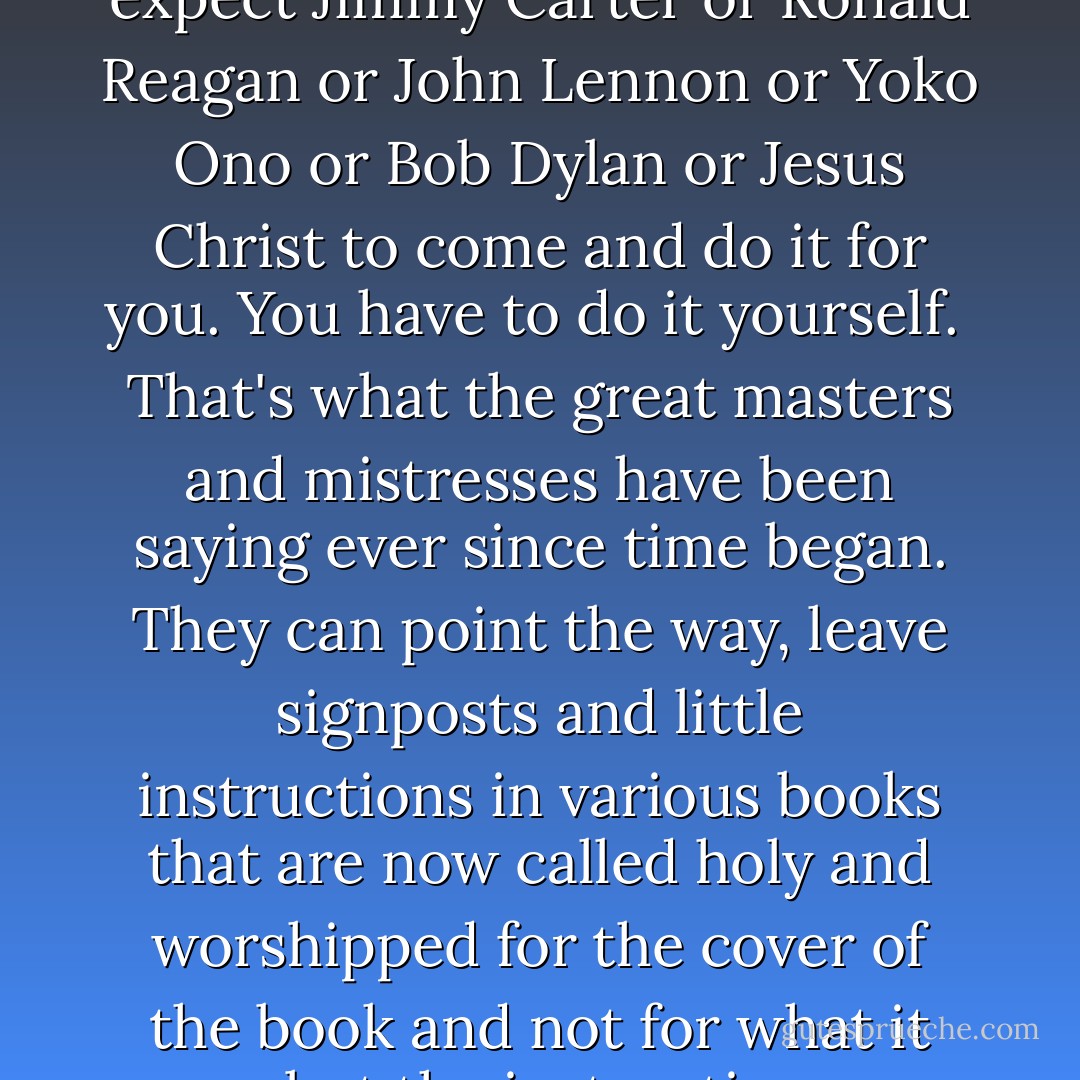 Make your own dream.<br /><br />That's the Beatles' story, isn't it? That's Yoko's story, that's what I'm saying now. Produce your own dream. If you want to save Peru, go save Peru. It's quite possible to do anything, but not to put it on the leaders and the parking meters. Don't expect Jimmy Carter or Ronald Reagan or John Lennon or Yoko Ono or Bob Dylan or Jesus Christ to come and do it for you. You have to do it yourself.<br /><br />That's what the great masters and mistresses have been saying ever since time began. They can point the way, leave signposts and little instructions in various books that are now called holy and worshipped for the cover of the book and not for what it says, but the instructions are all there for all to see, have always been and always will be.<br /><br />There's nothing new under the sun. All the roads lead to Rome. And people cannot provide it for you. I can't wake you up. You can wake you up. I can't cure you. You can cure you. - John Lennon