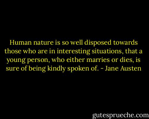 Human nature is so well disposed towards those who are in interesting situations, that a young person, who either marries or dies, is sure of being kindly spoken of. - Jane Austen