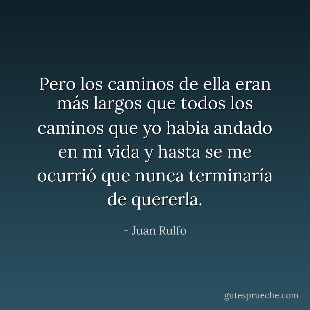 Pero los caminos de ella eran más largos que todos los caminos que yo habia andado en mi vida y hasta se me ocurrió que nunca terminaría de quererla. - Juan Rulfo