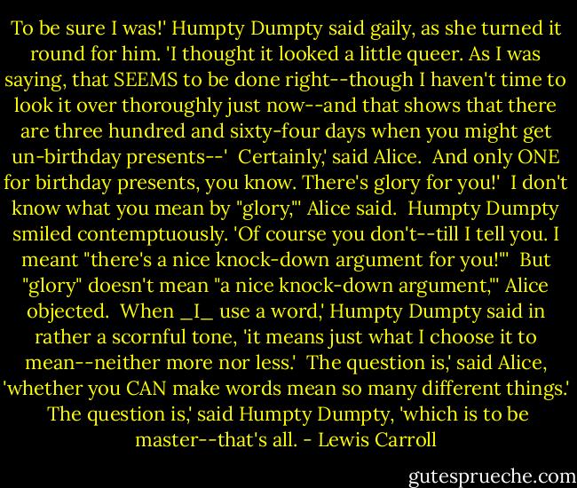 To be sure I was!' Humpty Dumpty said gaily, as she turned it round for<br />him. 'I thought it looked a little queer. As I was saying, that SEEMS<br />to be done right--though I haven't time to look it over thoroughly just<br />now--and that shows that there are three hundred and sixty-four days<br />when you might get un-birthday presents--'<br /><br />Certainly,' said Alice.<br /><br />And only ONE for birthday presents, you know. There's glory for you!'<br /><br />I don't know what you mean by "glory,"' Alice said.<br /><br />Humpty Dumpty smiled contemptuously. 'Of course you don't--till I tell<br />you. I meant "there's a nice knock-down argument for you!"'<br /><br />But "glory" doesn't mean "a nice knock-down argument,"' Alice objected.<br /><br />When _I_ use a word,' Humpty Dumpty said in rather a scornful tone, 'it<br />means just what I choose it to mean--neither more nor less.'<br /><br />The question is,' said Alice, 'whether you CAN make words mean so many<br />different things.'<br /><br />The question is,' said Humpty Dumpty, 'which is to be master--that's<br />all. - Lewis Carroll