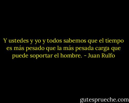 Y ustedes y yo y todos sabemos que el tiempo es más pesado que la más pesada carga que puede soportar el hombre. - Juan Rulfo