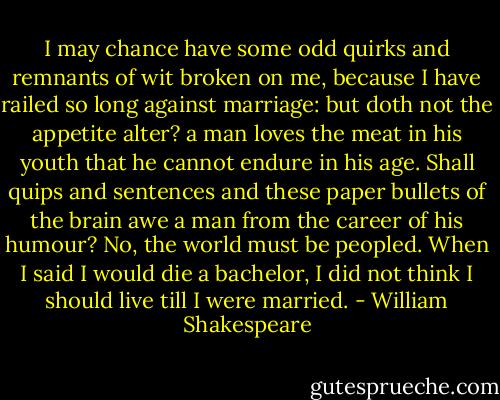 I may chance have some<br />odd quirks and remnants of wit broken on me,<br />because I have railed so long against marriage: but<br />doth not the appetite alter? a man loves the meat<br />in his youth that he cannot endure in his age.<br />Shall quips and sentences and these paper bullets of<br />the brain awe a man from the career of his humour?<br />No, the world must be peopled. When I said I would<br />die a bachelor, I did not think I should live till I<br />were married. - William Shakespeare