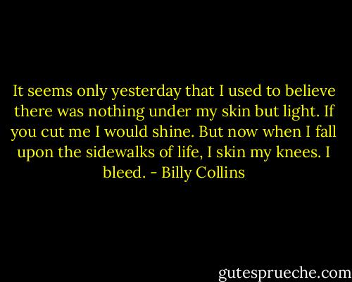 It seems only yesterday that I used to believe there was nothing under my skin but light. If you cut me I would shine. But now when I fall upon the sidewalks of life, I skin my knees. I bleed. - Billy Collins