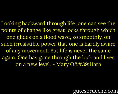 Looking backward through life, one can see the points of change like great locks through which one glides on a flood wave, so smoothly, on such irresistible power that one is hardly aware of any movement. But life is never the same again. One has gone through the lock and lives on a new level. - Mary O'Hara
