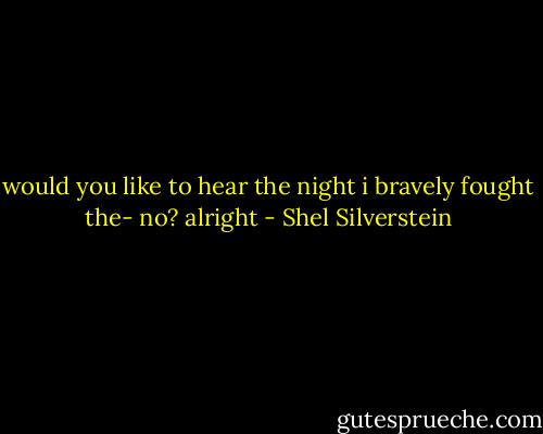 would you like to hear<br />the night<br />i bravely fought the-<br />no?<br />alright - Shel Silverstein