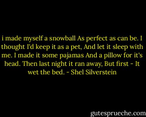 i made myself a snowball<br />As perfect as can be.<br />I thought I'd keep it as a pet,<br />And let it sleep with me.<br />I made it some pajamas<br />And a pillow for it's head.<br />Then last night it ran away,<br />But first - It wet the bed. - Shel Silverstein