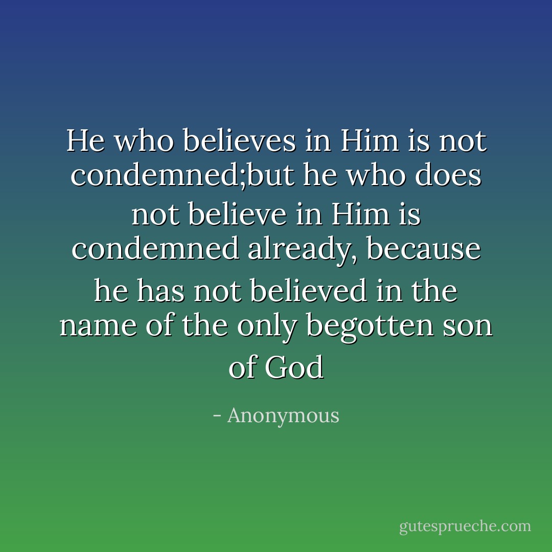 He who believes in Him is not condemned;but he who does not believe in Him is condemned already, because he has not believed in the name of the only begotten son of God - Anonymous