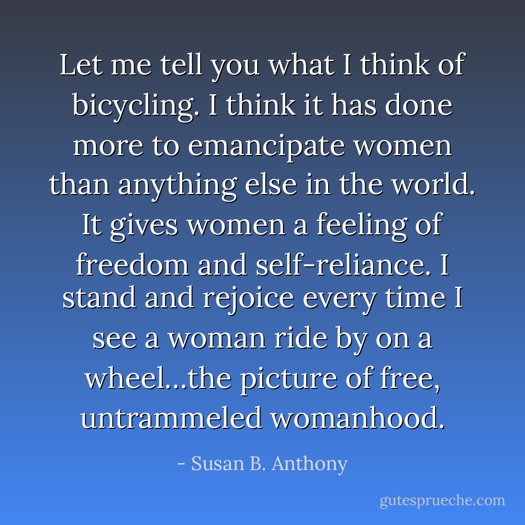 Let me tell you what I think of bicycling. I think it has done more to emancipate women than anything else in the world. It gives women a feeling of freedom and self-reliance. I stand and rejoice every time I see a woman ride by on a wheel…the picture of free, untrammeled womanhood. - Susan B. Anthony