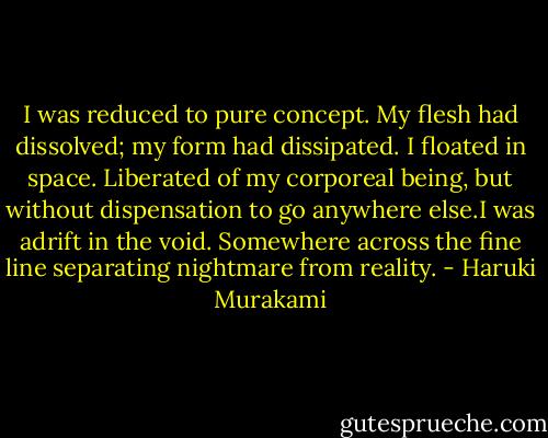 I was reduced to pure concept. My flesh had dissolved; my form had dissipated. I floated in space. Liberated of my corporeal being, but without dispensation to go anywhere else.I was adrift in the void. Somewhere across the fine line separating nightmare from reality. - Haruki Murakami