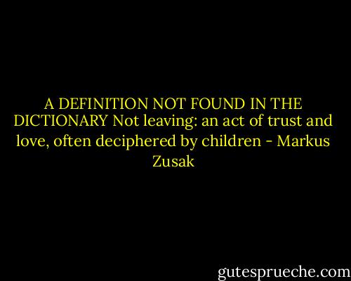 A DEFINITION NOT FOUND<br />IN THE DICTIONARY<br />Not leaving: an act of trust and love,<br />often deciphered by children - Markus Zusak