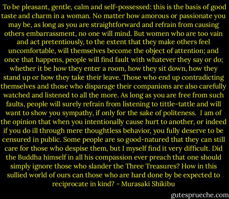  To be pleasant, gentle, calm and self-possessed: this is the basis of good taste and charm in a woman. No matter how amorous or passionate you may be, as long as you are straightforward and refrain from causing others embarrassment, no one will mind. But women who are too vain and act pretentiously, to the extent that they make others feel uncomfortable, will themselves become the object of attention; and once that happens, people will find fault with whatever they say or do; whether it be how they enter a room, how they sit down, how they stand up or how they take their leave. Those who end up contradicting themselves and those who disparage their companions are also carefully watched and listened to all the more. As long as you are free from such faults, people will surely refrain from listening to tittle-tattle and will want to show you sympathy, if only for the sake of politeness.<br /> I am of the opinion that when you intentionally cause hurt to another, or indeed if you do ill through mere thoughtless behavior, you fully deserve to be censured in public. Some people are so good-natured that they can still care for those who despise them, but I myself find it very difficult. Did the Buddha himself in all his compassion ever preach that one should simply ignore those who slander the Three Treasures? How in this sullied world of ours can those who are hard done by be expected to reciprocate in kind? - Murasaki Shikibu