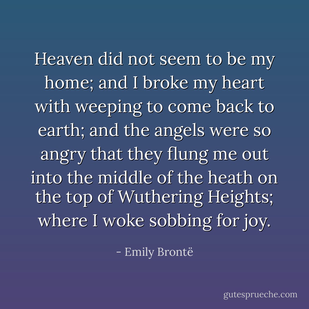 Heaven did not seem to be my home; and I broke my heart with weeping to come back to earth; and the angels were so angry that they flung me out into the middle of the heath on the top of Wuthering Heights; where I woke sobbing for joy. - Emily Brontë