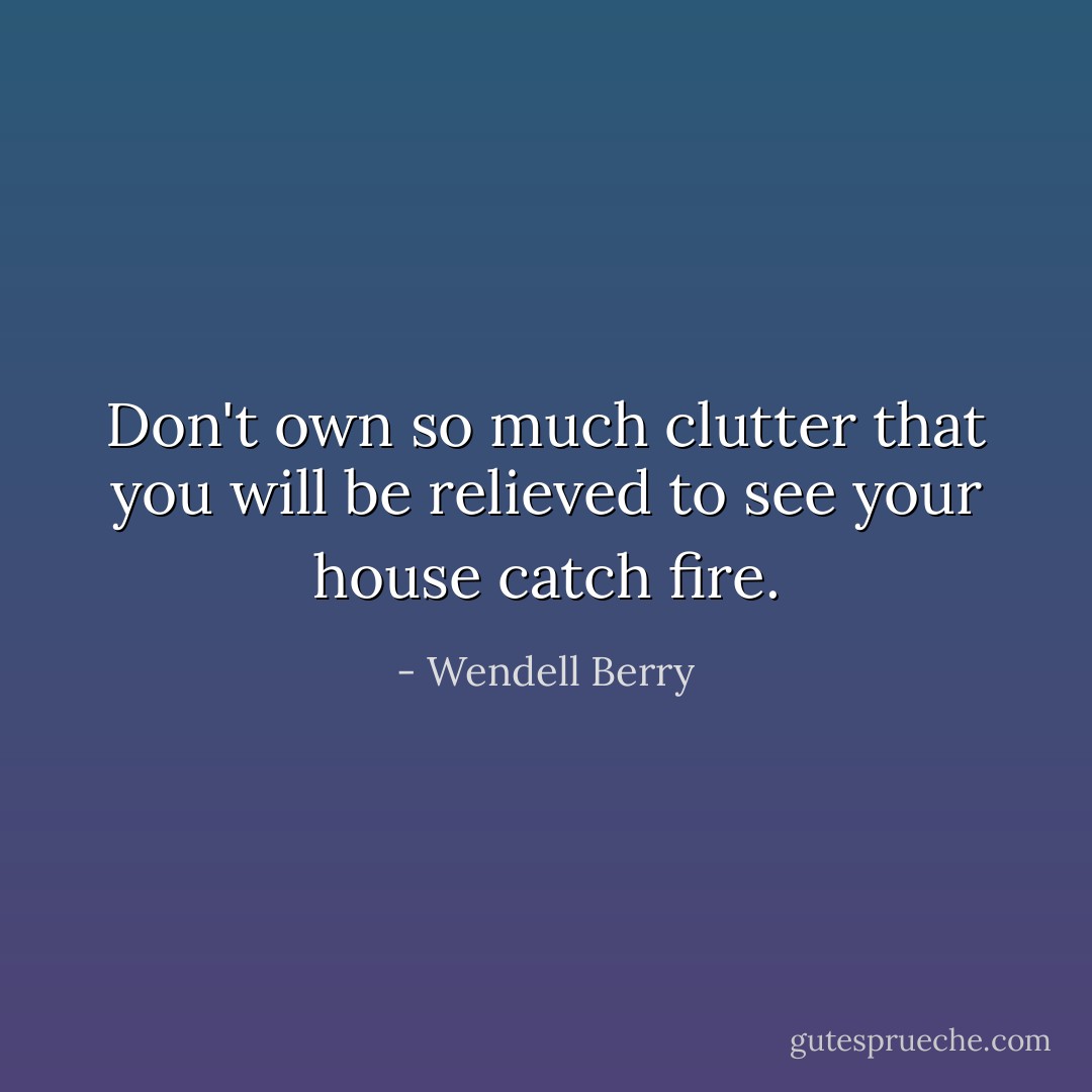 Don't own so much clutter that you will be relieved to see your house catch fire. - Wendell Berry