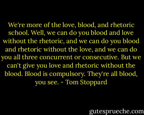 We're more of the love, blood, and rhetoric school. Well, we can do you blood and love without the rhetoric, and we can do you blood and rhetoric without the love, and we can do you all three concurrent or consecutive. But we can't give you love and rhetoric without the blood. Blood is compulsory. They're all blood, you see. - Tom Stoppard