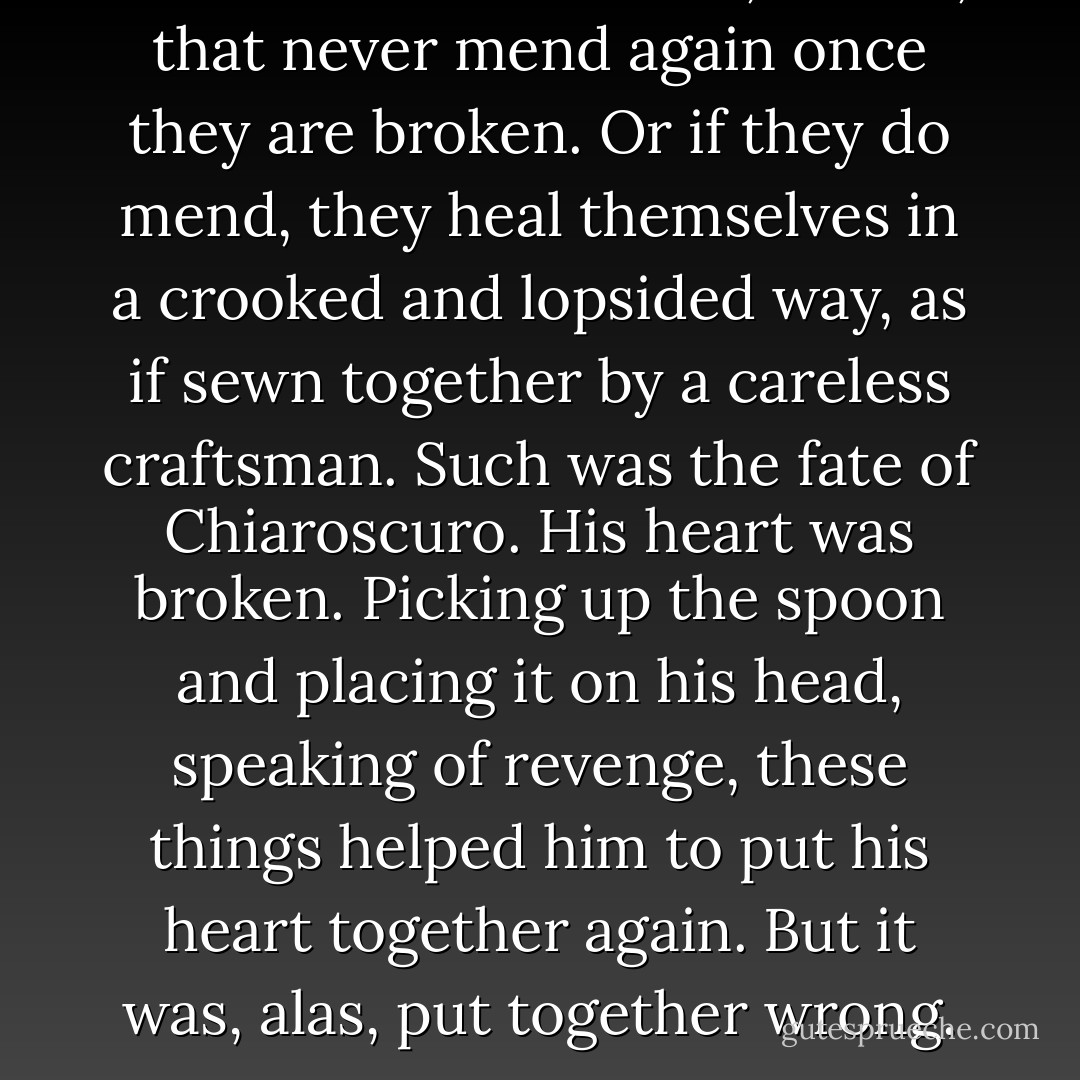There are those hearts, reader, that never mend again once they are broken. Or if they do mend, they heal themselves in a crooked and lopsided way, as if sewn together by a careless craftsman. Such was the fate of Chiaroscuro. His heart was broken. Picking up the spoon and placing it on his head, speaking of revenge, these things helped him to put his heart together again. But it was, alas, put together wrong. - Kate DiCamillo