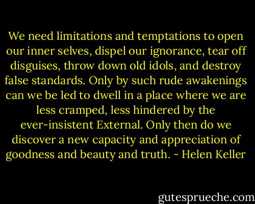 We need limitations and temptations to open our inner selves, dispel our ignorance, tear off disguises, throw down old idols, and destroy false standards. Only by such rude awakenings can we be led to dwell in a place where we are less cramped, less hindered by the ever-insistent External. Only then do we discover a new capacity and appreciation of goodness and beauty and truth. - Helen Keller