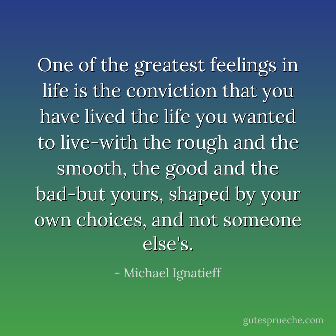 One of the greatest feelings in life is the conviction that you have lived the life you wanted to live-with the rough and the smooth, the good and the bad-but yours, shaped by your own choices, and not someone else's. - Michael Ignatieff