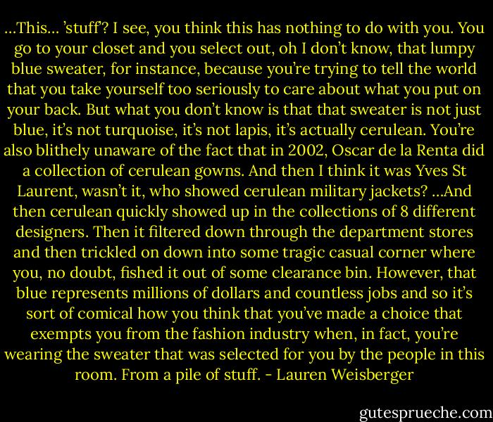 …This… ’stuff’? I see, you think this has nothing to do with you. You go to your closet and you select out, oh I don’t know, that lumpy blue sweater, for instance, because you’re trying to tell the world that you take yourself too seriously to care about what you put on your back. But what you don’t know is that that sweater is not just blue, it’s not turquoise, it’s not lapis, it’s actually cerulean. You’re also blithely unaware of the fact that in 2002, Oscar de la Renta did a collection of cerulean gowns. And then I think it was Yves St Laurent, wasn’t it, who showed cerulean military jackets? …And then cerulean quickly showed up in the collections of 8 different designers. Then it filtered down through the department stores and then trickled on down into some tragic casual corner where you, no doubt, fished it out of some clearance bin. However, that blue represents millions of dollars and countless jobs and so it’s sort of comical how you think that you’ve made a choice that exempts you from the fashion industry when, in fact, you’re wearing the sweater that was selected for you by the people in this room. From a pile of stuff. - Lauren Weisberger