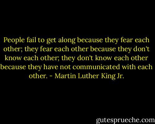 People fail to get along because they fear each other; they fear each other because they don't know each other; they don't know each other because they have not communicated with each other. - Martin Luther King Jr.