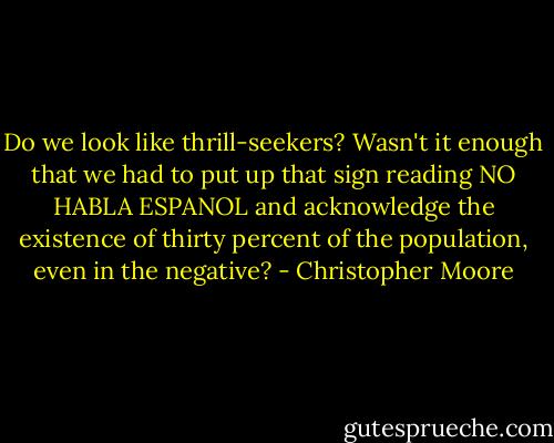 Do we look like thrill-seekers? Wasn't it enough that we had to put up that sign reading NO HABLA ESPANOL and acknowledge the existence of thirty percent of the population, even in the negative? - Christopher Moore