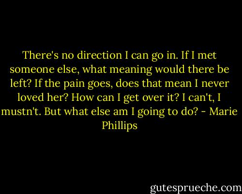 There's no direction I can go in. If I met someone else, what meaning would there be left? If the pain goes, does that mean I never loved her? How can I get over it? I can't, I mustn't. But what else am I going to do? - Marie Phillips