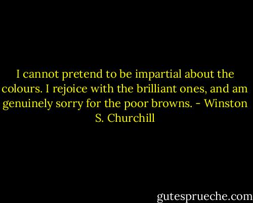 I cannot pretend to be impartial about the colours. I rejoice with the brilliant ones, and am genuinely sorry for the poor browns. - Winston S. Churchill