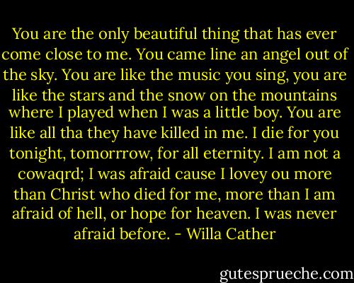 You are the only beautiful thing that has ever come close to me. You came line an angel out of the sky. You are like the music you sing, you are like the stars and the snow on the mountains where I played when I was a little boy. You are like all tha they have killed in me. I die for you tonight, tomorrrow, for all eternity. I am not a cowaqrd; I was afraid cause I lovey ou more than Christ who died for me, more than I am afraid of hell, or hope for heaven. I was never afraid before. - Willa Cather