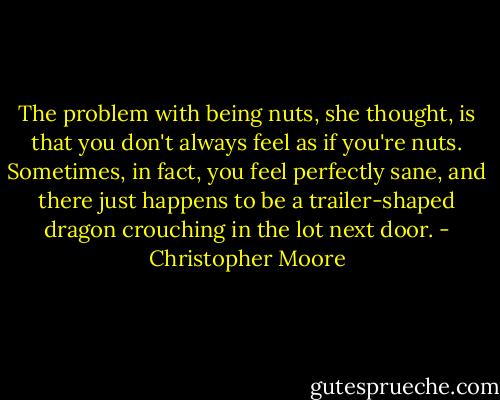 The problem with being nuts, she thought, is that you don't always feel as if you're nuts. Sometimes, in fact, you feel perfectly sane, and there just happens to be a trailer-shaped dragon crouching in the lot next door. - Christopher Moore