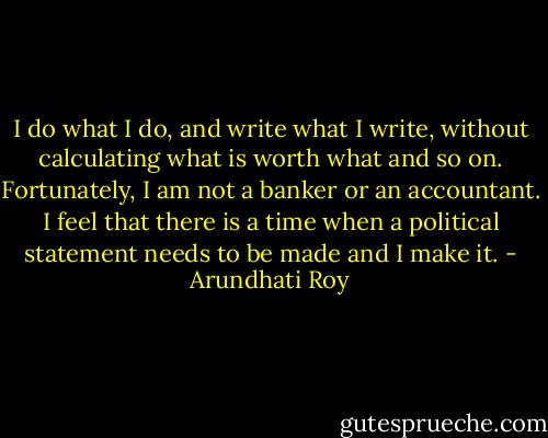 I do what I do, and write what I write, without calculating what is worth what and so on. Fortunately, I am not a banker or an accountant. I feel that there is a time when a political statement needs to be made and I make it. - Arundhati Roy