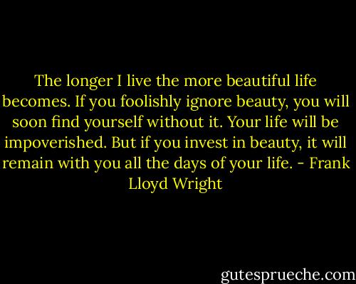 The longer I live the more beautiful life becomes. If you foolishly ignore beauty, you will soon find yourself without it. Your life will be impoverished. But if you invest in beauty, it will remain with you all the days of your life. - Frank Lloyd Wright
