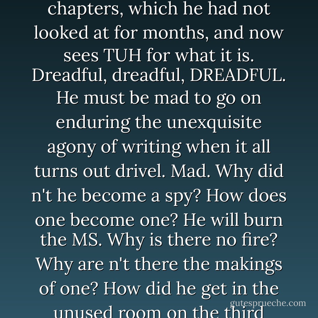 Mr. Earbrass has rashly been skimming through the early chapters, which he had not looked at for months, and now sees <i>TUH</i> for what it is. Dreadful, <i>dreadful</i>, DREADFUL. He must be mad to go on enduring the unexquisite agony of writing when it all turns out drivel. Mad. Why did n't he become a spy? How does one become one? He will burn the MS. Why is there no fire? Why are n't there the makings of one? How did he get in the unused room on the third floor? - Edward Gorey