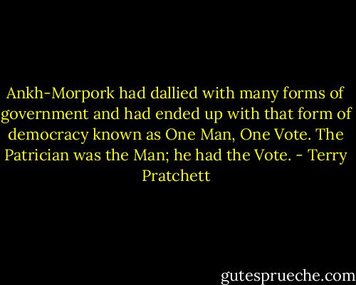 Ankh-Morpork had dallied with many forms of government and had ended up with that form of democracy known as One Man, One Vote. The Patrician was the Man; he had the Vote. - Terry Pratchett