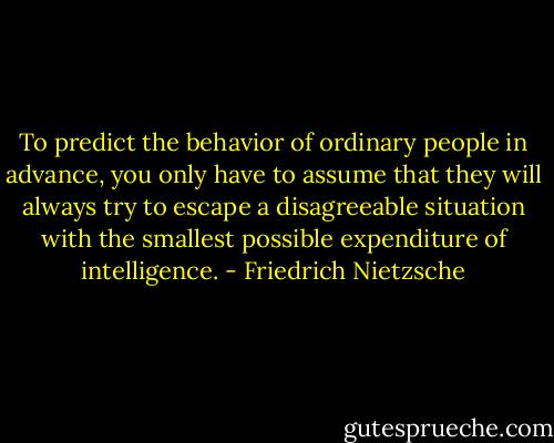 To predict the behavior of ordinary people in advance, you only have to assume that they will always try to escape a disagreeable situation with the smallest possible expenditure of intelligence. - Friedrich Nietzsche