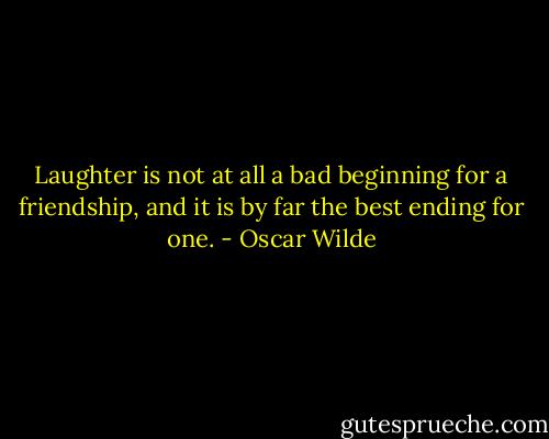 Laughter is not at all a bad beginning for a friendship, and it is by far the best ending for one. - Oscar Wilde