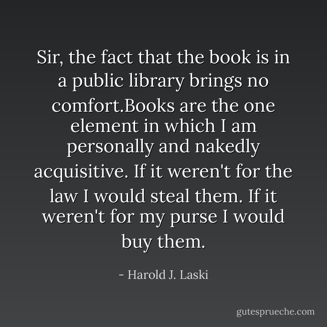 Sir, the fact that the book is in a public library brings no comfort.Books are the one element in which I am personally and nakedly acquisitive. If it weren't for the law I would steal them. If it weren't for my purse I would buy them. - Harold J. Laski