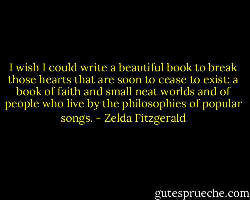 I wish I could write a beautiful book to break those hearts that are soon to cease to exist: a book of faith and small neat worlds and of people who live by the philosophies of popular songs. - Zelda Fitzgerald