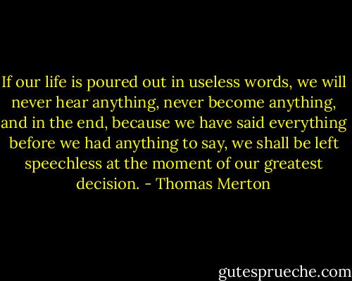 If our life is poured out in useless words, we will never hear anything, never become anything, and in the end, because we have said everything before we had anything to say, we shall be left speechless at the moment of our greatest decision. - Thomas Merton