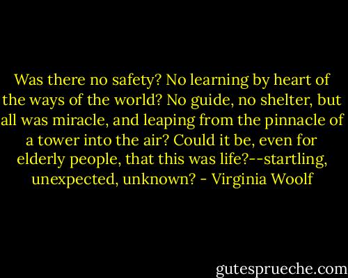 Was there no safety? No learning by heart of the ways of the world? No guide, no shelter, but all was miracle, and leaping from the pinnacle of a tower into the air? Could it be, even for elderly people, that this was life?--startling, unexpected, unknown? - Virginia Woolf