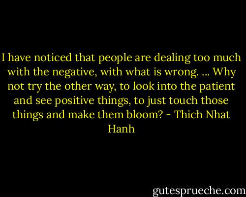 I have noticed that people are dealing too much with the negative, with what is wrong. ... Why not try the other way, to look into the patient and see positive things, to just touch those things and make them bloom? - Thich Nhat Hanh