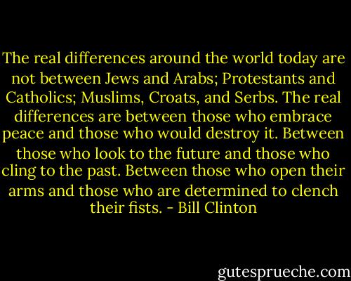 The real differences around the world today are not between Jews and Arabs; Protestants and Catholics; Muslims, Croats, and Serbs. The real differences are between those who embrace peace and those who would destroy it. Between those who look to the future and those who cling to the past. Between those who open their arms and those who are determined to clench their fists. - Bill Clinton