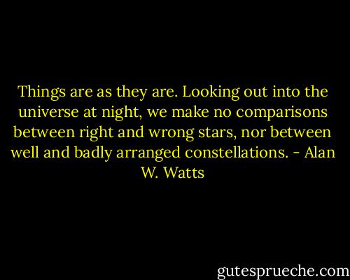Things are as they are. Looking out into the universe at night, we make no comparisons between right and wrong stars, nor between well and badly arranged constellations. - Alan W. Watts