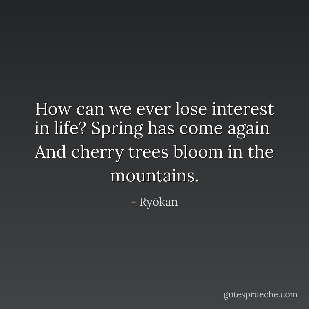 How can we ever lose interest in life? Spring has come again <br />And cherry trees bloom in the mountains. - Ryōkan