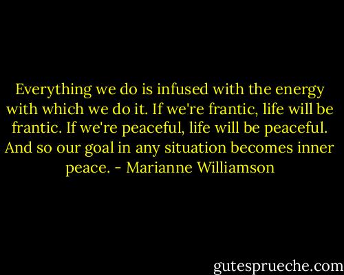 Everything we do is infused with the energy with which we do it. If we're frantic, life will be frantic. If we're peaceful, life will be peaceful. And so our goal in any situation becomes inner peace. - Marianne Williamson