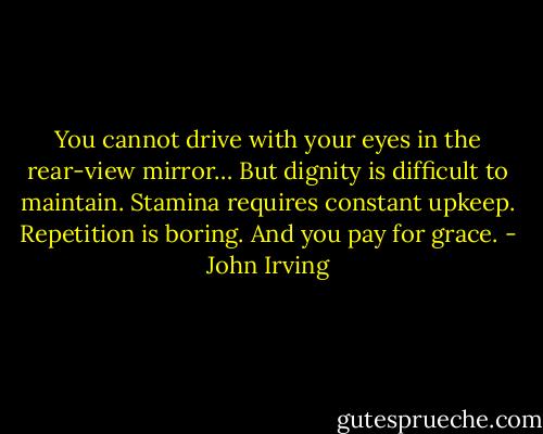 You cannot drive with your eyes in the rear-view mirror… But dignity is difficult to maintain. Stamina requires constant upkeep. Repetition is boring. And you pay for grace. - John Irving